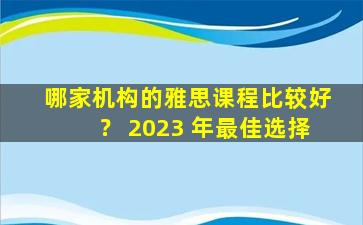 哪家机构的雅思课程比较好？ 2023 年最佳选择